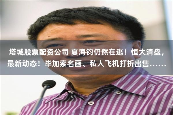 塔城股票配资公司 夏海钧仍然在逃！恒大清盘，最新动态！毕加索名画、私人飞机打折出售……