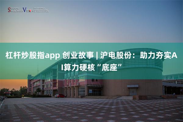 杠杆炒股指app 创业故事 | 沪电股份：助力夯实AI算力硬核“底座”