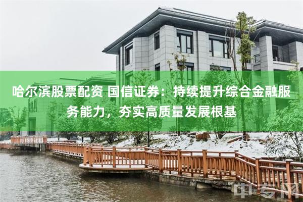 哈尔滨股票配资 国信证券:持续提升综合金融服务能力,夯实高质量发展根基